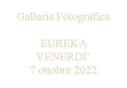 Casella di testo: Galleria FotograficaEUREKA VENERDI’7 ottobre 2022