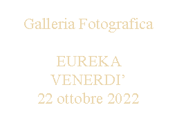 Casella di testo: Galleria FotograficaEUREKA VENERDI’22 ottobre 2022